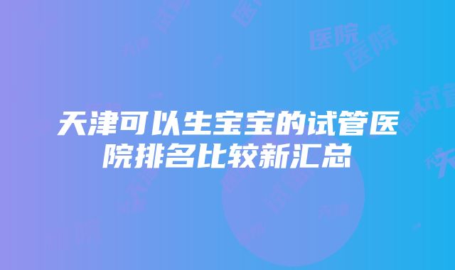 天津可以生宝宝的试管医院排名比较新汇总