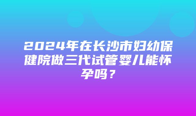 2024年在长沙市妇幼保健院做三代试管婴儿能怀孕吗？