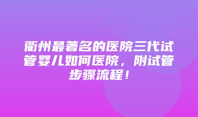 衢州最著名的医院三代试管婴儿如何医院，附试管步骤流程！