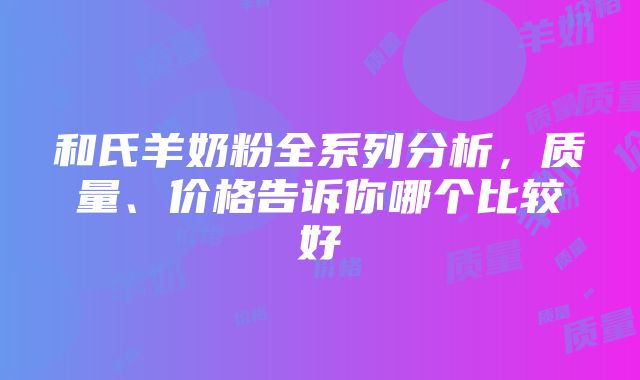 和氏羊奶粉全系列分析，质量、价格告诉你哪个比较好