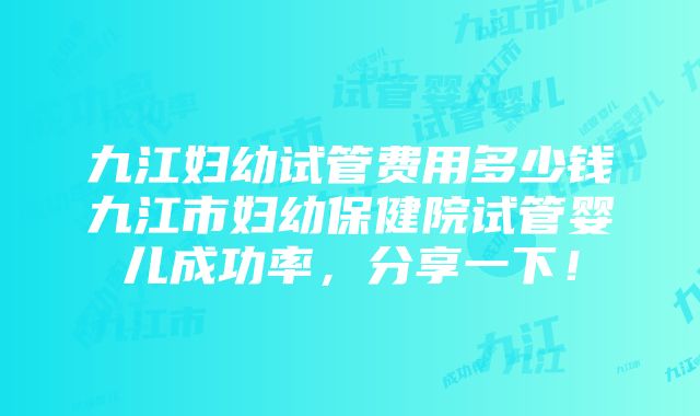 九江妇幼试管费用多少钱九江市妇幼保健院试管婴儿成功率，分享一下！