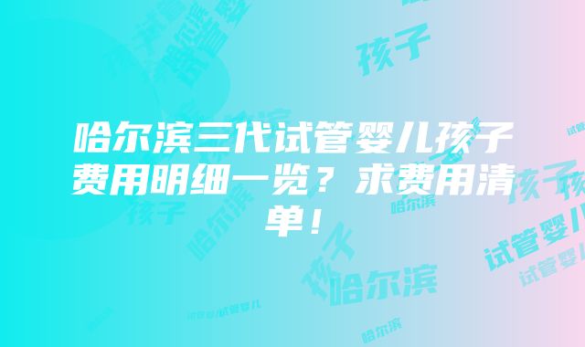 哈尔滨三代试管婴儿孩子费用明细一览？求费用清单！