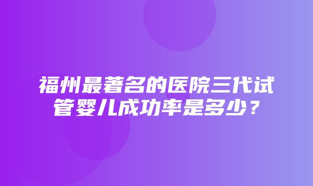 福州最著名的医院三代试管婴儿成功率是多少？