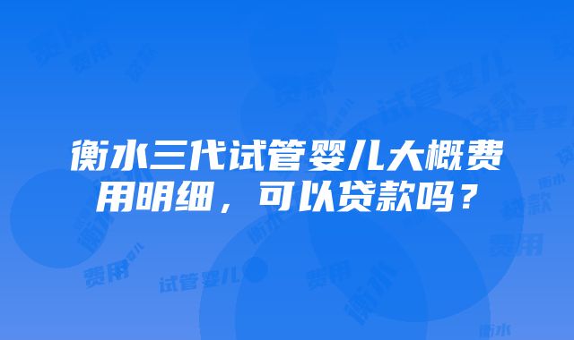 衡水三代试管婴儿大概费用明细，可以贷款吗？