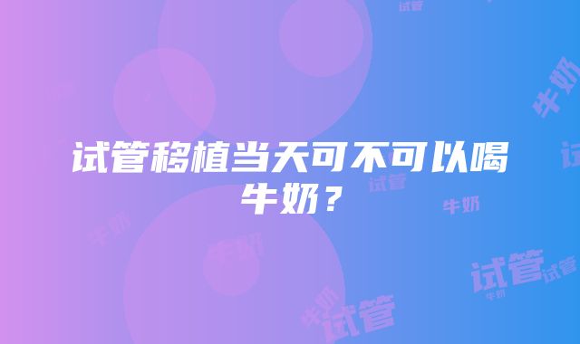 试管移植当天可不可以喝牛奶？