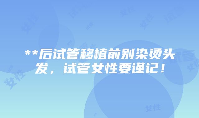 **后试管移植前别染烫头发，试管女性要谨记！