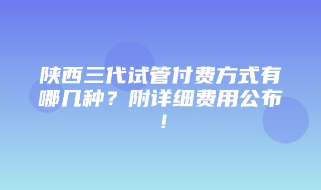 陕西三代试管付费方式有哪几种？附详细费用公布！