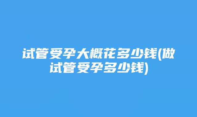 试管受孕大概花多少钱(做试管受孕多少钱)