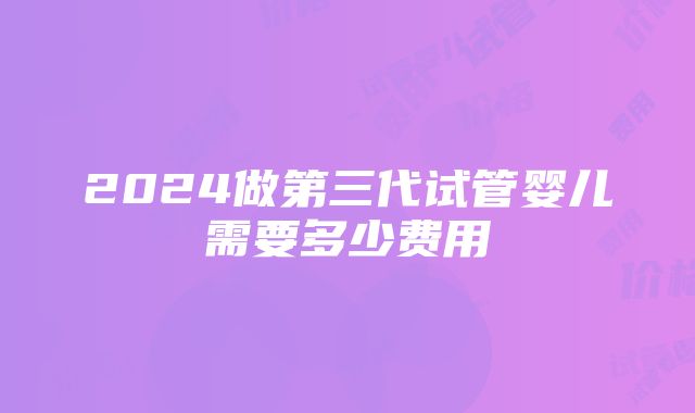 2024做第三代试管婴儿需要多少费用