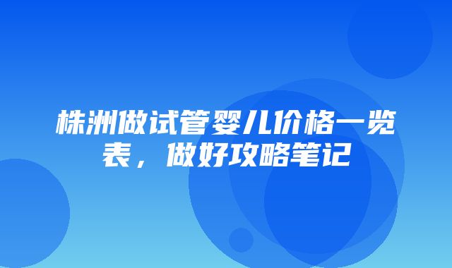 株洲做试管婴儿价格一览表，做好攻略笔记