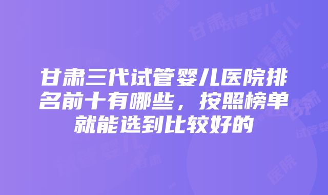 甘肃三代试管婴儿医院排名前十有哪些，按照榜单就能选到比较好的