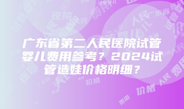 广东省第二人民医院试管婴儿费用参考？2024试管造娃价格明细？