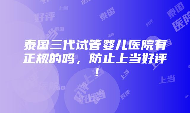 泰国三代试管婴儿医院有正规的吗，防止上当好评！