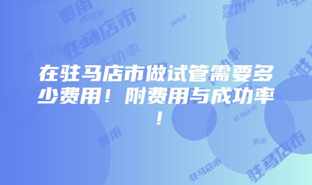 在驻马店市做试管需要多少费用！附费用与成功率！