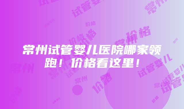 常州试管婴儿医院哪家领跑！价格看这里！