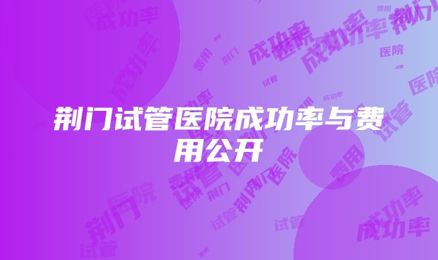 荆门试管医院成功率与费用公开