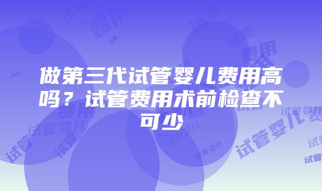 做第三代试管婴儿费用高吗？试管费用术前检查不可少