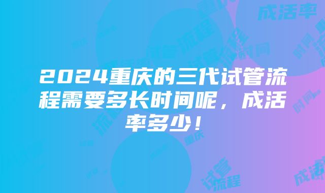 2024重庆的三代试管流程需要多长时间呢，成活率多少！