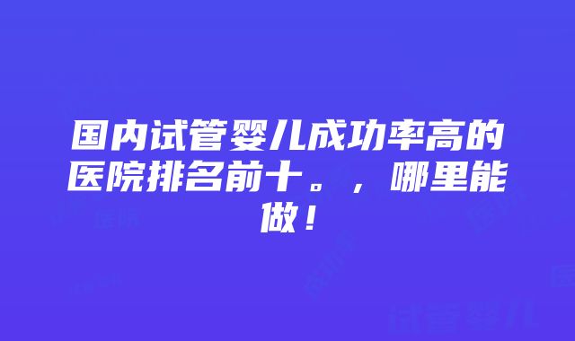 国内试管婴儿成功率高的医院排名前十。，哪里能做！