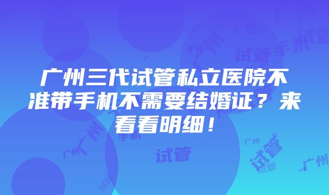 广州三代试管私立医院不准带手机不需要结婚证？来看看明细！