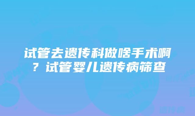 试管去遗传科做啥手术啊？试管婴儿遗传病筛查