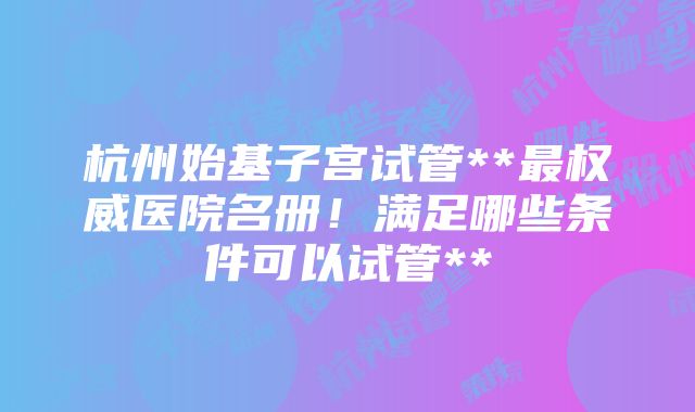 杭州始基子宫试管**最权威医院名册！满足哪些条件可以试管**