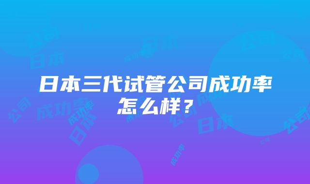 日本三代试管公司成功率怎么样？