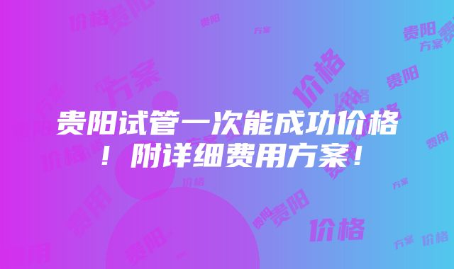 贵阳试管一次能成功价格！附详细费用方案！