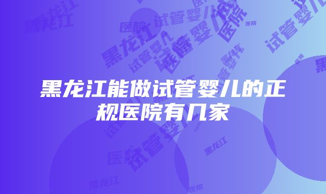 黑龙江能做试管婴儿的正规医院有几家