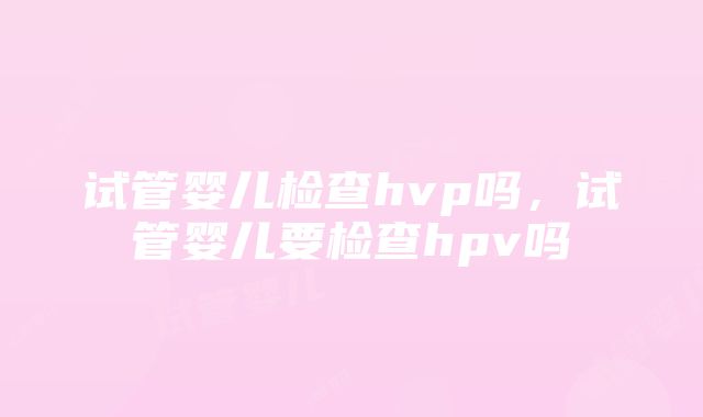 试管婴儿检查hvp吗，试管婴儿要检查hpv吗