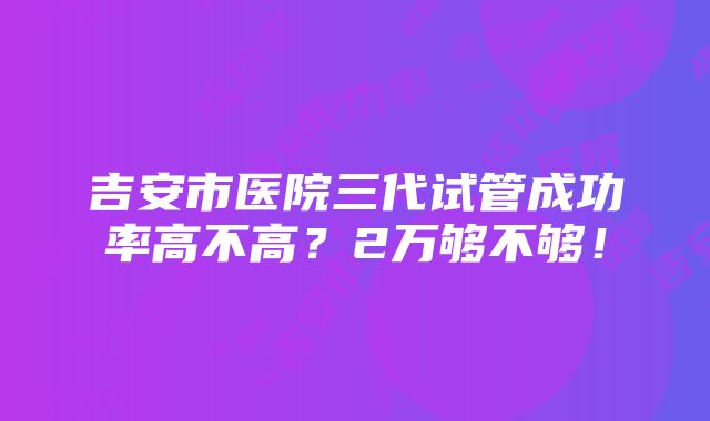 吉安市医院三代试管成功率高不高？2万够不够！