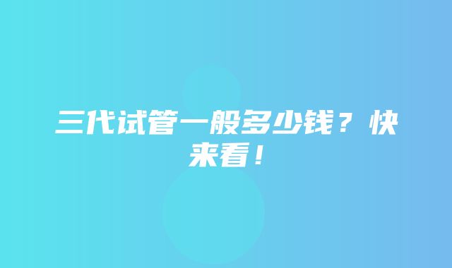 三代试管一般多少钱？快来看！