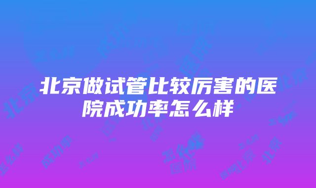 北京做试管比较厉害的医院成功率怎么样