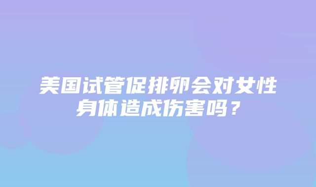 美国试管促排卵会对女性身体造成伤害吗？