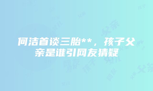 何洁首谈三胎**，孩子父亲是谁引网友猜疑