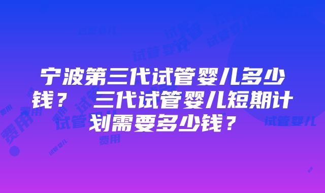 宁波第三代试管婴儿多少钱？ 三代试管婴儿短期计划需要多少钱？