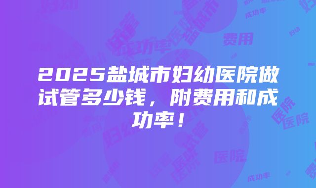 2025盐城市妇幼医院做试管多少钱，附费用和成功率！