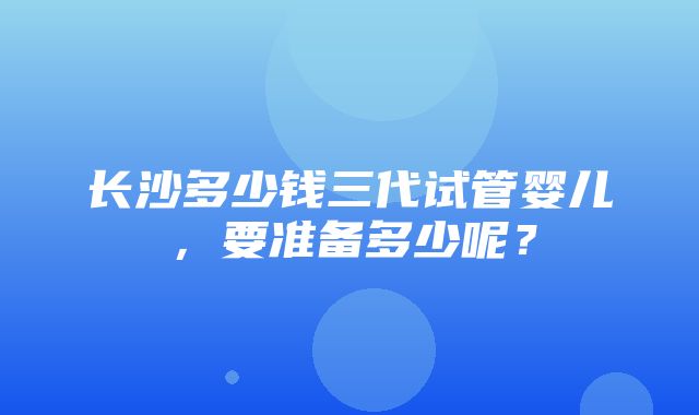 长沙多少钱三代试管婴儿，要准备多少呢？