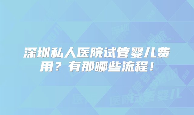 深圳私人医院试管婴儿费用？有那哪些流程！