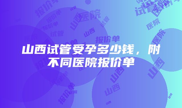 山西试管受孕多少钱，附不同医院报价单