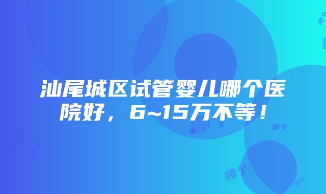 汕尾城区试管婴儿哪个医院好，6~15万不等！