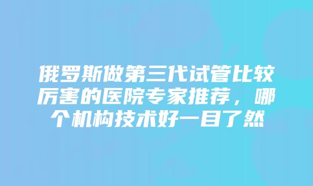 俄罗斯做第三代试管比较厉害的医院专家推荐，哪个机构技术好一目了然