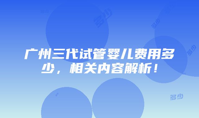 广州三代试管婴儿费用多少，相关内容解析！