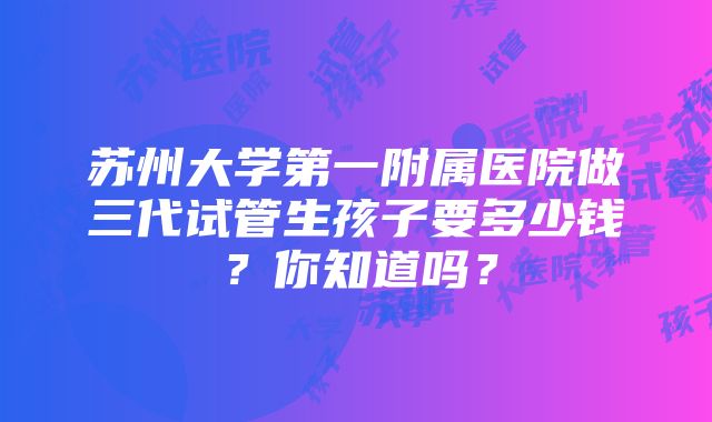 苏州大学第一附属医院做三代试管生孩子要多少钱？你知道吗？