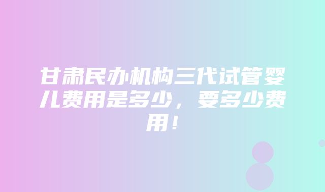 甘肃民办机构三代试管婴儿费用是多少，要多少费用！