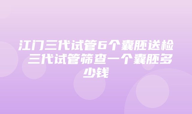 江门三代试管6个囊胚送检 三代试管筛查一个囊胚多少钱