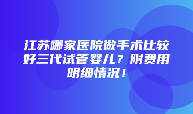 江苏哪家医院做手术比较好三代试管婴儿？附费用明细情况！