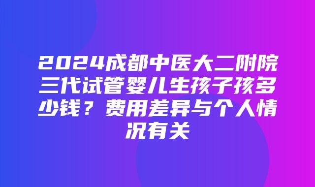 2024成都中医大二附院三代试管婴儿生孩子孩多少钱？费用差异与个人情况有关