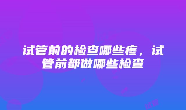 试管前的检查哪些疼，试管前都做哪些检查