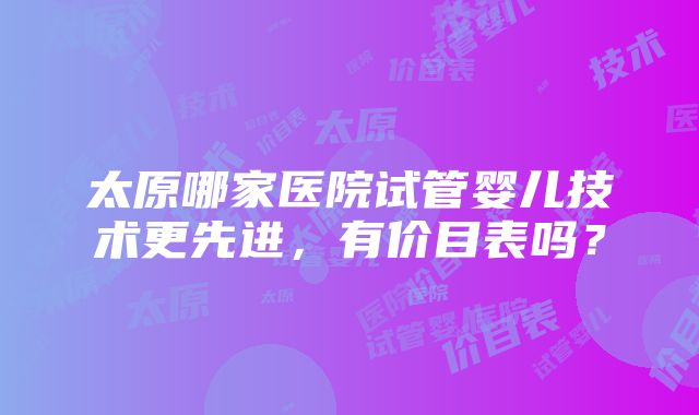 太原哪家医院试管婴儿技术更先进，有价目表吗？